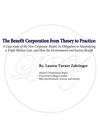 The Benefit Corporation from Theory to Practice:
A Case study of the New Corporate Model, Its Obligation to Maximizing
 a Triple Bottom Line, and How the Environment and Society Benefit



                          By, Lauren Turner Zahringer
                          Master's Dissertation Paper
                          University College London
                          MSc Environment, Science and Society
 