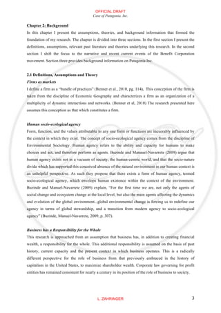 OFFICIAL DRAFT
                                          Case of Patagonia, Inc.

Chapter 2: Background
In this chapter I present the assumptions, theories, and background information that formed the
foundation of my research. The chapter is divided into three sections. In the first section I present the
definitions, assumptions, relevant past literature and theories underlying this research. In the second
section I shift the focus to the narrative and recent current events of the Benefit Corporation
movement. Section three provides background information on Patagonia Inc.


2.1 Definitions, Assumptions and Theory
Firms as markets
I define a firm as a “bundle of practices” (Benner et al., 2010, pg. 114). This conception of the firm is
taken from the discipline of Economic Geography and characterizes a firm as an organization of a
multiplicity of dynamic interactions and networks. (Benner et al, 2010) The research presented here
assumes this conception as that which constitutes a firm.


Human socio-ecological agency
Form, function, and the values attributable to any one form or functions are inexorably influenced by
the context in which they exist. The concept of socio-ecological agency comes from the discipline of
Environmental Sociology. Human agency refers to the ability and capacity for humans to make
choices and act, and therefore perform as agents. Buzinde and Manauel-Navarrete (2009) argue that
human agency exists not in a vacuum of society, the human-centric world, and that the socio-nature
divide which has supported this conceived absence of the natural environment in our human context is
an unhelpful perspective. As such they propose that there exists a form of human agency, termed
socio-ecological agency, which envelops human existence within the context of the environment.
Buzinde and Manuel-Navarrete (2009) explain, “For the first time we are, not only the agents of
social change and ecosystem change at the local level, but also the main agents affecting the dynamics
and evolution of the global environment...global environmental change is forcing us to redefine our
agency in terms of global stewardship, and a transition from modern agency to socio-ecological
agency” (Buzinde, Manuel-Navarrete, 2009, p. 307).


Business has a Responsibility for the Whole
This research is approached from an assumption that business has, in addition to creating financial
wealth, a responsibility for the whole. This additional responsibility is assumed on the basis of past
history, current capacity and the present context in which business operates. This is a radically
different perspective for the role of business from that previously embraced in the history of
capitalism in the United States, to maximize shareholder wealth. Corporate law governing for profit
entities has remained consistent for nearly a century in its position of the role of business to society.




                                             L. ZAHRINGER                                                   3
 