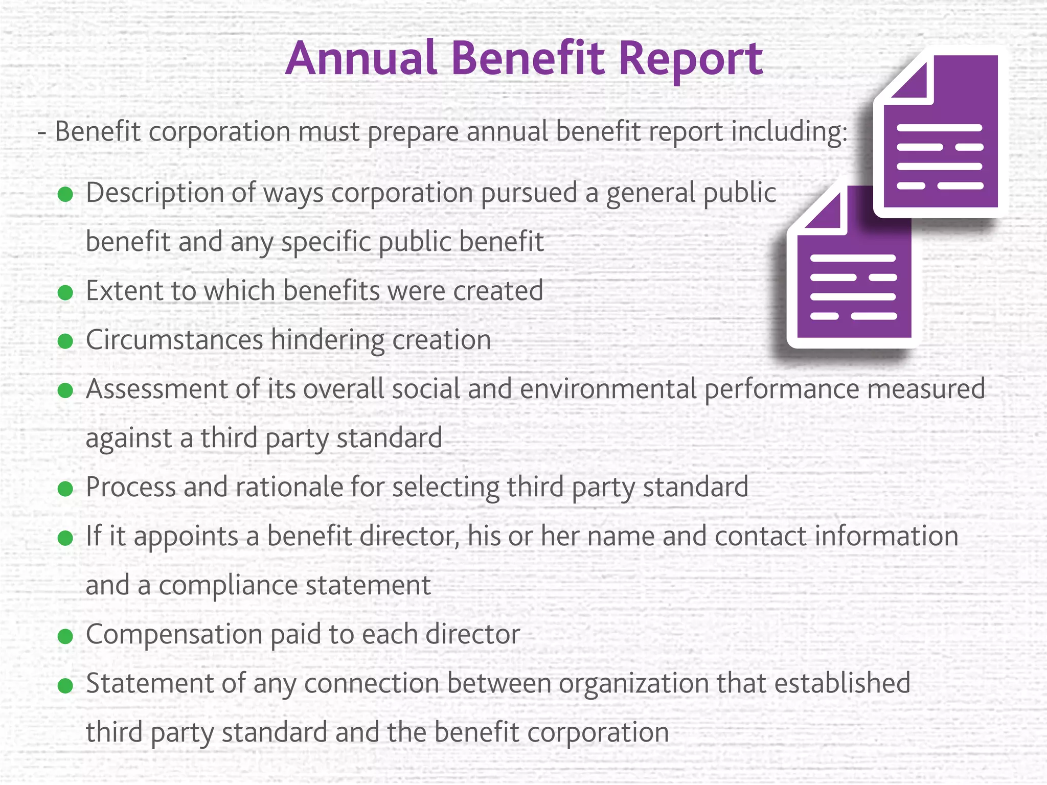 Annual Beneﬁt Report
- Beneﬁt corporation must prepare annual beneﬁt report including:
Description of ways corporation pursued a general public
beneﬁt and any speciﬁc public beneﬁt
Extent to which beneﬁts were created
Circumstances hindering creation
Assessment of its overall social and environmental performance measured
against a third party standard
Process and rationale for selecting third party standard
If it appoints a beneﬁt director, his or her name and contact information
and a compliance statement
Compensation paid to each director
Statement of any connection between organization that established
third party standard and the beneﬁt corporation
 