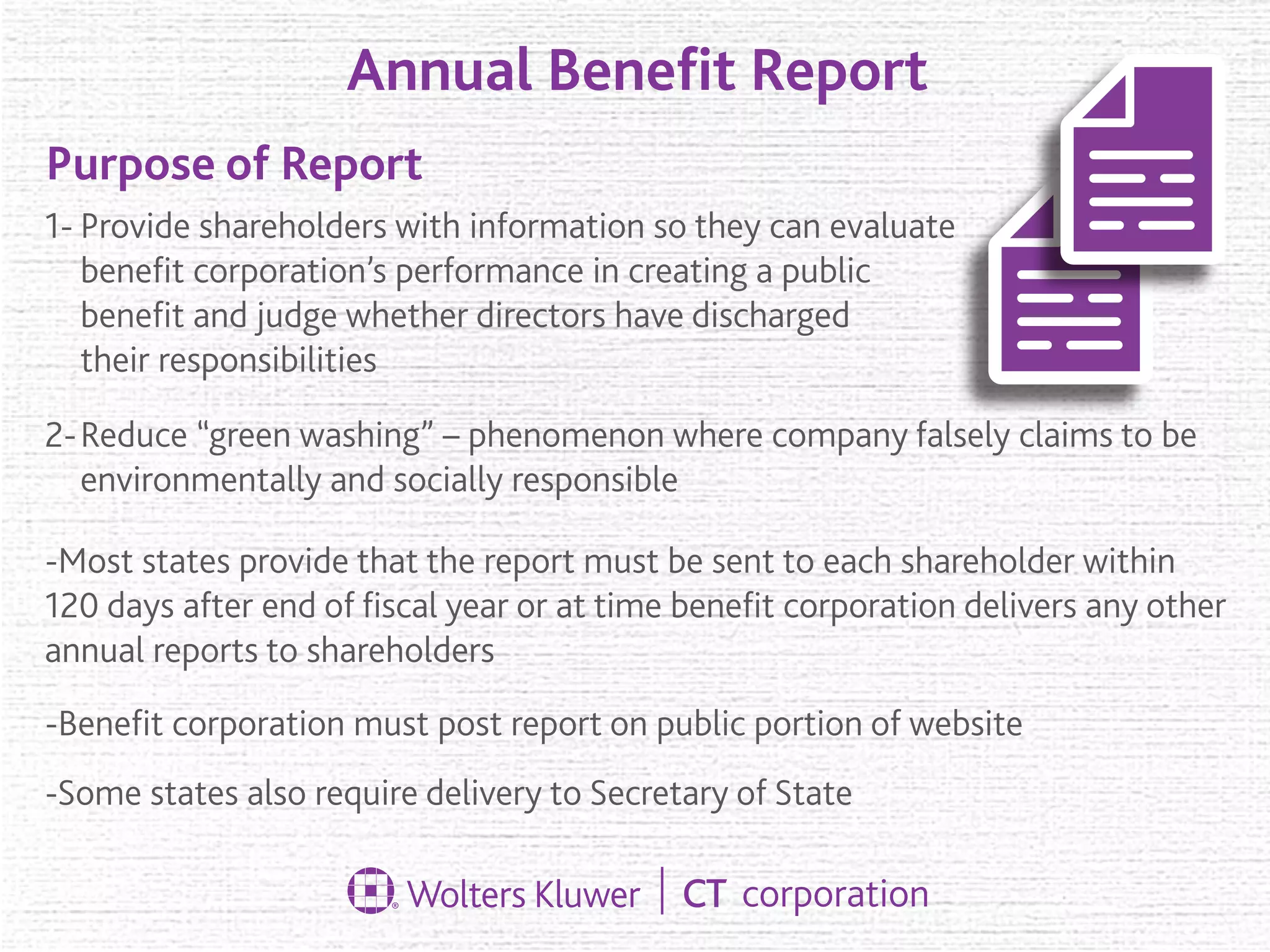 Annual Beneﬁt Report
Purpose of Report
Provide shareholders with information so they can evaluate
beneﬁt corporation’s performance in creating a public
beneﬁt and judge whether directors have discharged
their responsibilities
1-
2-Reduce “green washing” – phenomenon where company falsely claims to be
environmentally and socially responsible
-Most states provide that the report must be sent to each shareholder within
120 days after end of ﬁscal year or at time beneﬁt corporation delivers any other
annual reports to shareholders
-Beneﬁt corporation must post report on public portion of website
-Some states also require delivery to Secretary of State
 