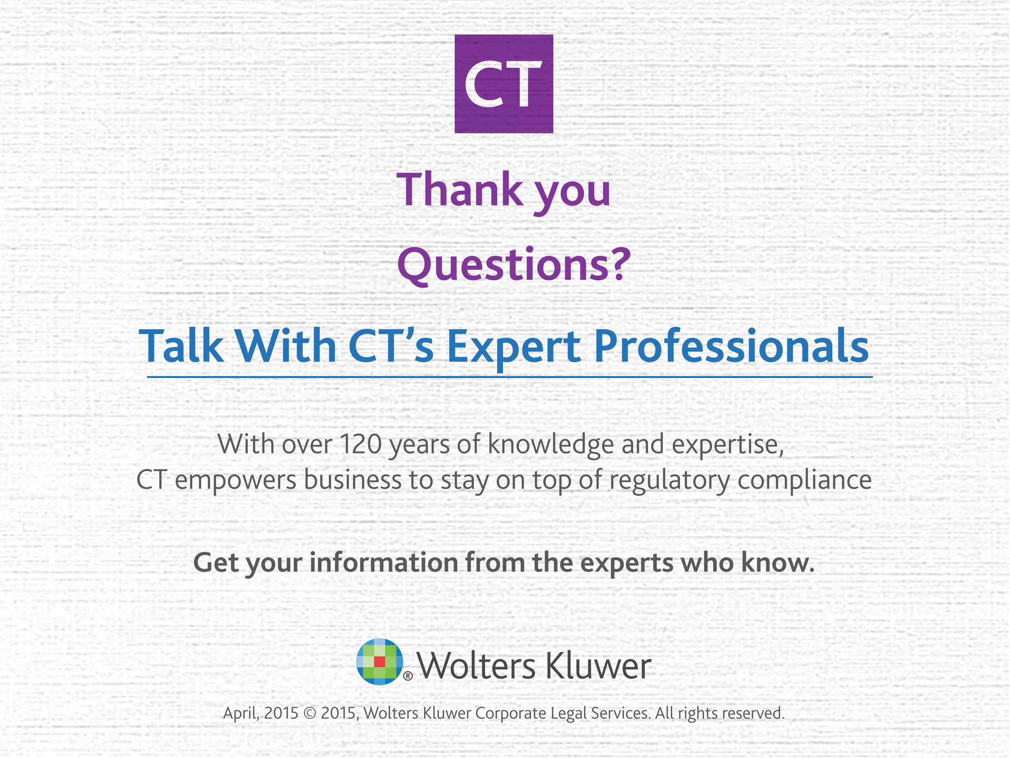 Thank you
Questions?
Talk With CT’s Expert Professionals
With over 120 years of knowledge and expertise,
CT empowers business to stay on top of regulatory compliance
April, 2015 © 2015, Wolters Kluwer Corporate Legal Services. All rights reserved.
Get your information from the experts who know.
 