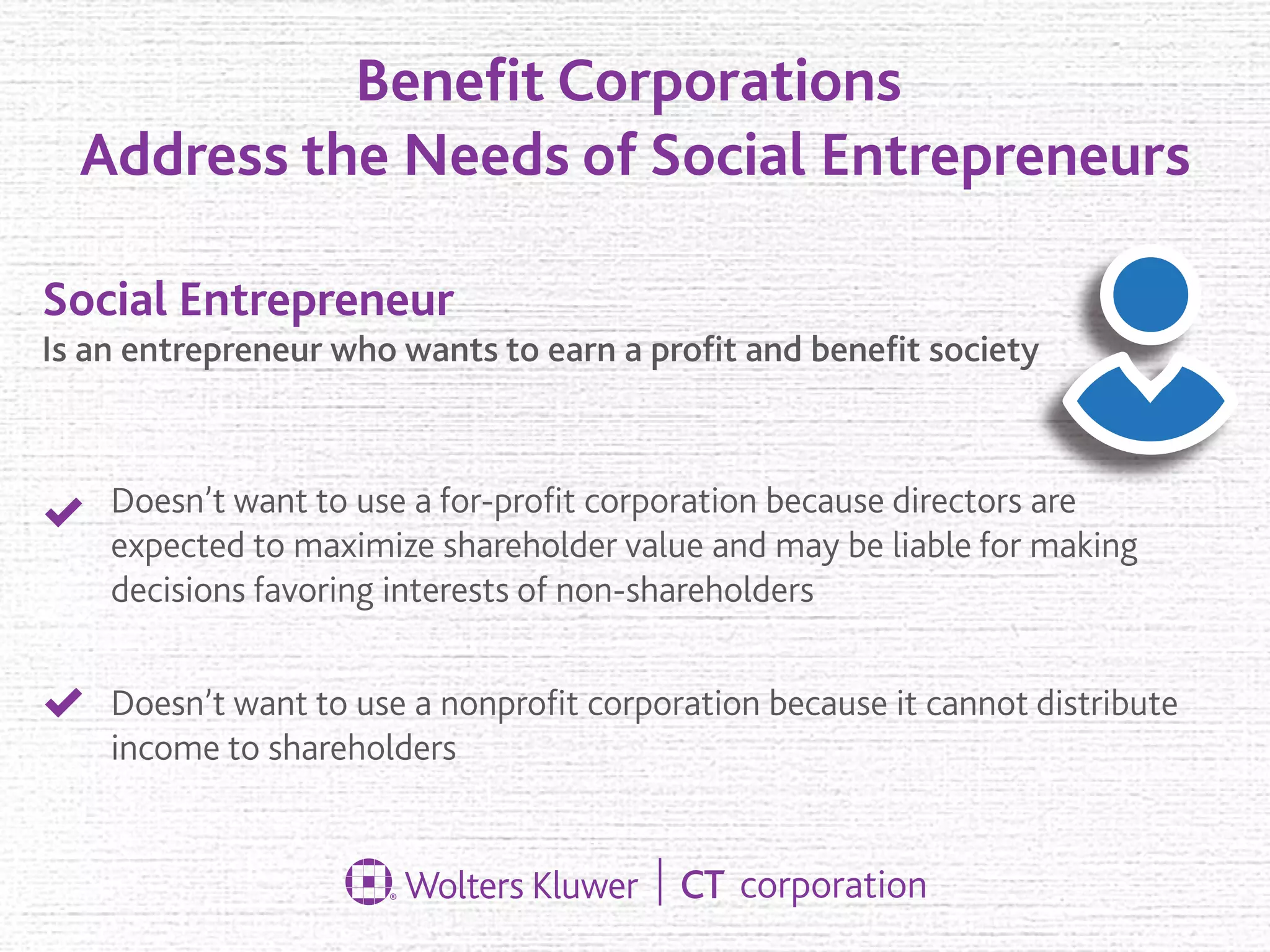 Beneﬁt Corporations
Address the Needs of Social Entrepreneurs
Doesn’t want to use a for-proﬁt corporation because directors are
expected to maximize shareholder value and may be liable for making
decisions favoring interests of non-shareholders
Doesn’t want to use a nonproﬁt corporation because it cannot distribute
income to shareholders
Social Entrepreneur
Is an entrepreneur who wants to earn a proﬁt and beneﬁt society
 
