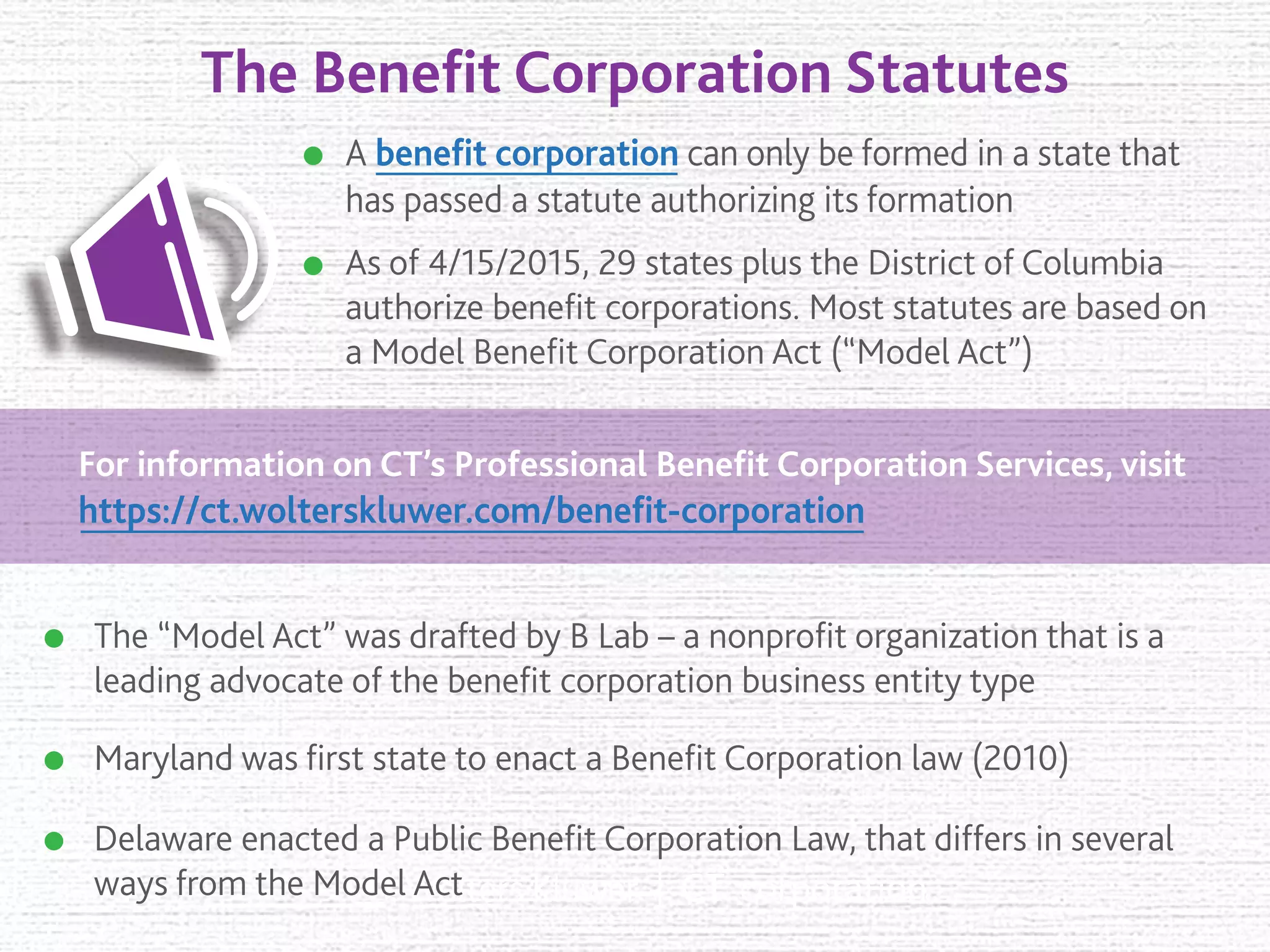 The Beneﬁt Corporation Statutes
A beneﬁt corporation can only be formed in a state that
has passed a statute authorizing its formation
Maryland was ﬁrst state to enact a Beneﬁt Corporation law (2010)
As of 4/15/2015, 29 states plus the District of Columbia
authorize beneﬁt corporations. Most statutes are based on
a Model Beneﬁt Corporation Act (“Model Act”)
The “Model Act” was drafted by B Lab – a nonproﬁt organization that is a
leading advocate of the beneﬁt corporation business entity type
Delaware enacted a Public Beneﬁt Corporation Law, that differs in several
ways from the Model Act
For information on CT’s Professional Beneﬁt Corporation Services, visit
https://ct.wolterskluwer.com/beneﬁt-corporation
 