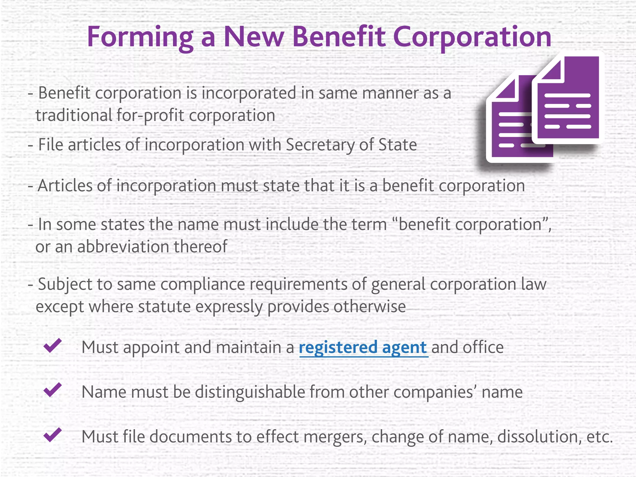 Forming a New Beneﬁt Corporation
- Beneﬁt corporation is incorporated in same manner as a
traditional for-proﬁt corporation
- Articles of incorporation must state that it is a beneﬁt corporation
- File articles of incorporation with Secretary of State
- In some states the name must include the term “beneﬁt corporation”,
or an abbreviation thereof
- Subject to same compliance requirements of general corporation law
except where statute expressly provides otherwise
Must appoint and maintain a registered agent and ofﬁce
Name must be distinguishable from other companies’ name
Must ﬁle documents to effect mergers, change of name, dissolution, etc.
 