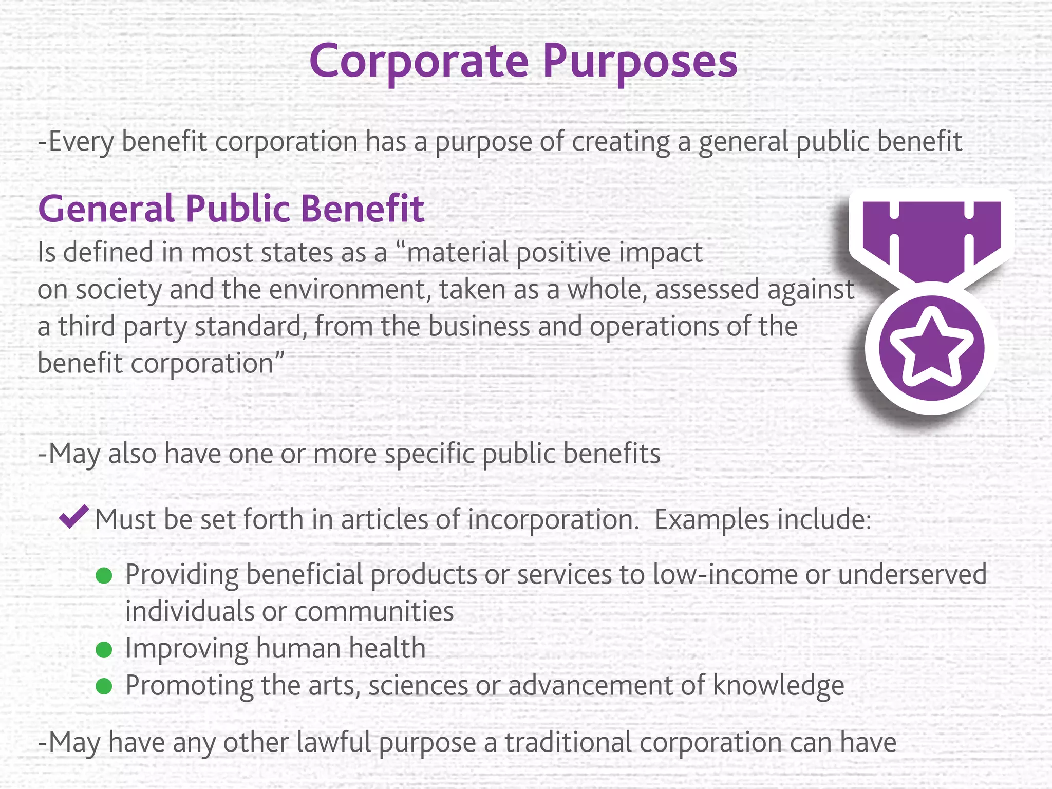 Corporate Purposes
General Public Beneﬁt
-Every beneﬁt corporation has a purpose of creating a general public beneﬁt
Is deﬁned in most states as a “material positive impact
on society and the environment, taken as a whole, assessed against
a third party standard, from the business and operations of the
beneﬁt corporation”
-May also have one or more speciﬁc public beneﬁts
Must be set forth in articles of incorporation. Examples include:
Providing beneﬁcial products or services to low-income or underserved
individuals or communities
Improving human health
Promoting the arts, sciences or advancement of knowledge
-May have any other lawful purpose a traditional corporation can have
 