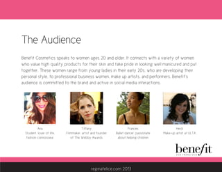 The Audience
Benefit Cosmetics speaks to women ages 20 and older. It connects with a variety of women
who value high quality products for their skin and take pride in looking well manicured and put
together. These women range from young ladies in their early 20s, who are developing their
personal style, to professional business women, make up artists, and performers. Benefit’s
audience is committed to the brand and active in social media interactions.
Tiffany
Filmmaker, artist and founder
of The Webby Awards
Ana
Student, lover of life,
fashion connoisseur
Heidi
Make-up artist at ULTA
Frances
Ballet dancer, passionate
about helping children
reginafelice.com 2013
 
