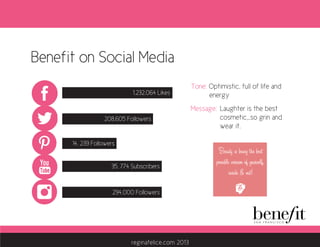 Benefit on Social Media
1,232,064 Likes
294,000 Followers
208,605 Followers
14, 239 Followers
35, 774 Subscribers
Tone: Optimistic, full of life and 	
	 energy
Message:	 Laughter is the best
		 cosmetic,..so grin and 	
		wear it.	
Benefit on Social Media
1,232,064 Likes
294,000 Followers
208,605 Followers
14, 239 Followers
35, 774 Subscribers
Tone: Optimistic, full of life and 	
	 energy
Message:	 Laughter is the best
		 cosmetic,..so grin and 	
		wear it.	
reginafelice.com 2013
 