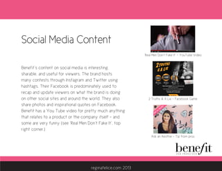 Social Media Content
Benefit’s content on social media is interesting,
sharable, and useful for viewers. The brand hosts
many contests through Instagram and Twitter using
hashtags. Their Facebook is predominately used to
recap and update viewers on what the brand is doing
on other social sites and around the world. They also
share photos and inspirational quotes on Facebook.
Benefit has a You Tube video for pretty much anything
that relates to a product or the company itself - and
some are very funny (see ‘Real Men Don’t Fake It’, top
right corner.)
‘Real Men Don’t Fake It’ - YouTube Video
2 Truths & A Lie - Facebook Game
Ask an Aesthie - Tip from pros
reginafelice.com 2013
 