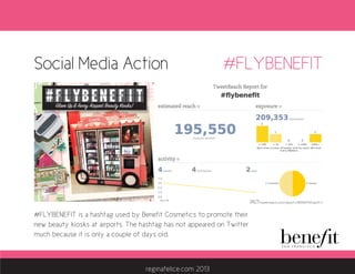 Social Media Action
#FLYBENEFIT is a hashtag used by Benefit Cosmetics to promote their
new beauty kiosks at airports. The hashtag has not appeared on Twitter
much because it is only a couple of days old.
#FLYBENEFIT
http://tweetreach.com/reports/8593475?oauth=1
reginafelice.com 2013
 