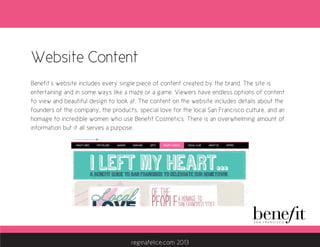 Website Content
Benefit’s website includes every single piece of content created by the brand. The site is
entertaining and in some ways like a maze or a game. Viewers have endless options of content
to view and beautiful design to look at. The content on the website includes details about the
founders of the company, the products, special love for the local San Francisco culture, and an
homage to incredible women who use Benefit Cosmetics. There is an overwhelming amount of
information but it all serves a purpose.
reginafelice.com 2013
 