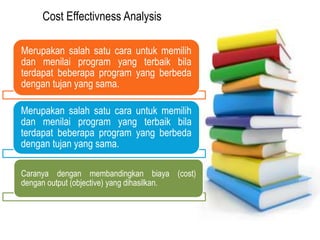 PELAKSANAAN
KEGIATAN
Cost Effectivness Analysis
Merupakan salah satu cara untuk memilih
dan menilai program yang terbaik bila
terdapat beberapa program yang berbeda
dengan tujan yang sama.
Merupakan salah satu cara untuk memilih
dan menilai program yang terbaik bila
terdapat beberapa program yang berbeda
dengan tujan yang sama.
Caranya dengan membandingkan biaya (cost)
dengan output (objective) yang dihasilkan.
 