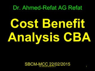 Dr. Ahmed-Refat AG Refat
Cost Benefit
Analysis CBA
SBCM-MCC 22/02/2015 1Dr.Ahmed-Refat 2015
 