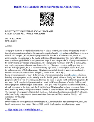 Benefit Cost Analysis Of Social Programs. Child, Youth,
BENEFIT COST ANALYSIS OF SOCIAL PROGRAMS
CHILD, YOUTH, AND FAMILY PROGRAMS
MAYA BOZKURT
SPRING 2017
Abstract
This paper examines the benefit cost analyses of youth, children, and family programs by means of
investigating previous studies in the area and comparing benefit cost analyses of different programs.
Benefit cost analysis (BCA) of these programs differ from BCA of infrastructure, health or
environmental programs due to the mental and intangible consequences. This paper addresses the
main principles applied in BCA and procedural steps. It also compares BCA of programs conducted
by nonprofit and government organizations. The strength and challenges of BCAs in family, child
and youth programs are also assessed. I reached to a ... Show more content on Helpwriting.net ...
For the public programs, BCA is recommended by legislators. According to Circular A–94, for
formal assessments of federal programs BCA is recommended since it is a more comprehensive
method than the cost–effectiveness analysis (Circular A–94, 2016, pg.1)
Social programs consist of many different kind of programs including general welfare, education,
housing, senior programs, social security benefits, health, youth, children, family, etc. Since social
programs refer to a very broad category, I limited my study to youth, child, and family programs. In
this paper I will explain the literature review I made on BCA applications of youth, children, and
family programs. In the first part of my study, I will give some background information about BCA
of such programs. In the latter part, I will explain how BCA is applied to those programs. At the
third part of my paper, I will give examples from BCA done before and will compare these analyses.
The next part of my paper will consist of challenges that researchers face during the BCA of youth,
child, and family programs and recommendations from some different studies. Finally, I will
summarize my findings.
2. Background
Decision makers attach particular importance to BCA for the choices between the youth, child, and
family programs as time passes (Karoly,2008, pg.iii). Implementing social programs more
... Get more on HelpWriting.net ...
 