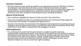 Inhumane Treatment
• Directly related to poor working conditions are oppressive practices inflicted on workers
by employers who look down on labor as mere material instruments of capital
accumulation. Inhumane practices of employers include failure to implement wages and
compensations as prescribed by law, sexual harassments, physical abuses, illegal
dismissals, and other problems emanating from poor working conditions.
Absence of Job Security
• Two conditions highlight the absence of job security in the work force.
• First is the escalating number of unemployed workers who command cheap wages for
limited and small number of employment opportunities.
• Second is the initiation of automation that displaced and replaced many workers because
employers choose speed and accuracy in production rather than the creative efforts that
shall flourish once labor is relieved from the drudgeries of work.
Underemployment
• It is unfortunate to note that the government is unable to tap the ingenuity,
craftsmanship, intellectual prowess, and industry of the labor force as vehicle of national
development and economic recovery. Thousands of workers take jobs that neither utilize
nor enhance their skills and academic training. College degree holders performing
functions that used to be reserved for janitors, clerks, messengers, drivers, even
domestic helpers are not an uncommon sight nowadays.
 