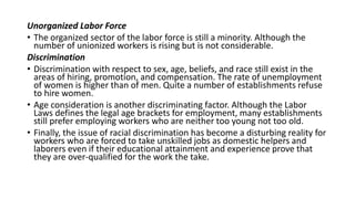 Unorganized Labor Force
• The organized sector of the labor force is still a minority. Although the
number of unionized workers is rising but is not considerable.
Discrimination
• Discrimination with respect to sex, age, beliefs, and race still exist in the
areas of hiring, promotion, and compensation. The rate of unemployment
of women is higher than of men. Quite a number of establishments refuse
to hire women.
• Age consideration is another discriminating factor. Although the Labor
Laws defines the legal age brackets for employment, many establishments
still prefer employing workers who are neither too young not too old.
• Finally, the issue of racial discrimination has become a disturbing reality for
workers who are forced to take unskilled jobs as domestic helpers and
laborers even if their educational attainment and experience prove that
they are over-qualified for the work the take.
 