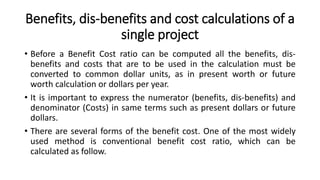 Benefits, dis-benefits and cost calculations of a
single project
• Before a Benefit Cost ratio can be computed all the benefits, dis-
benefits and costs that are to be used in the calculation must be
converted to common dollar units, as in present worth or future
worth calculation or dollars per year.
• It is important to express the numerator (benefits, dis-benefits) and
denominator (Costs) in same terms such as present dollars or future
dollars.
• There are several forms of the benefit cost. One of the most widely
used method is conventional benefit cost ratio, which can be
calculated as follow.
 