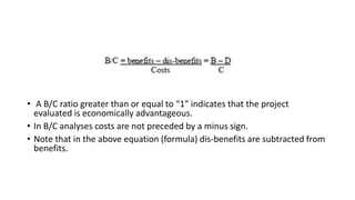• A B/C ratio greater than or equal to “1” indicates that the project
evaluated is economically advantageous.
• In B/C analyses costs are not preceded by a minus sign.
• Note that in the above equation (formula) dis-benefits are subtracted from
benefits.
 