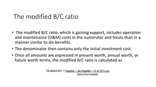 The modified B/C ratio
• The modified B/C ratio, which is gaining support, includes operation
and maintenance (O&M) costs in the numerator and treats than in a
manner similar to dis-benefits.
• The denominator then contains only the initial investment cost.
• Once all amounts are expressed in present worth, annual worth, or
future worth terms, the modified B/C ratio is calculated as
 