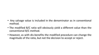 • Any salvage value is included in the denominator as in conventional
method.
• The modified B/C ratio will obviously yield a different value than the
conventional B/C method.
• However, as with dis-benefits the modified procedure can change the
magnitude of the ratio, but not the decision to accept or reject.
 