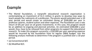 Example
• The Wartol foundation, a nonprofit educational research organization is
contemplating an investment of $1.5 million in grants to develop new ways to
teach people the rudiments of a profession. The grants would extended over a 10
year period and would create an estimated saving of $500,000 per year in
professor salaries, student tuition and other expenses. The foundation uses a rate
return of 6% per year on all grants investments. In this case, the program would
be an addition to ongoing and planned activities. An estimated $200,000 a year
would, thus, have to be released from other programs to support the educational
research. To make this program successful, a $50,000 per year operating expense
would be incurred by the foundation from its regular O&M budget. Use the
following analysis methods to determine if the program is justified over a 10 year
period.
• (a) Conventional B/C
• (b) Modified B/C.
 