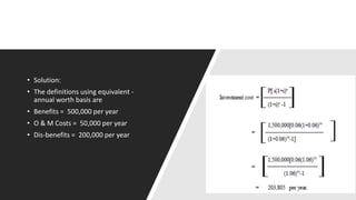 • Solution:
• The definitions using equivalent -
annual worth basis are
• Benefits = 500,000 per year
• O & M Costs = 50,000 per year
• Dis-benefits = 200,000 per year
 