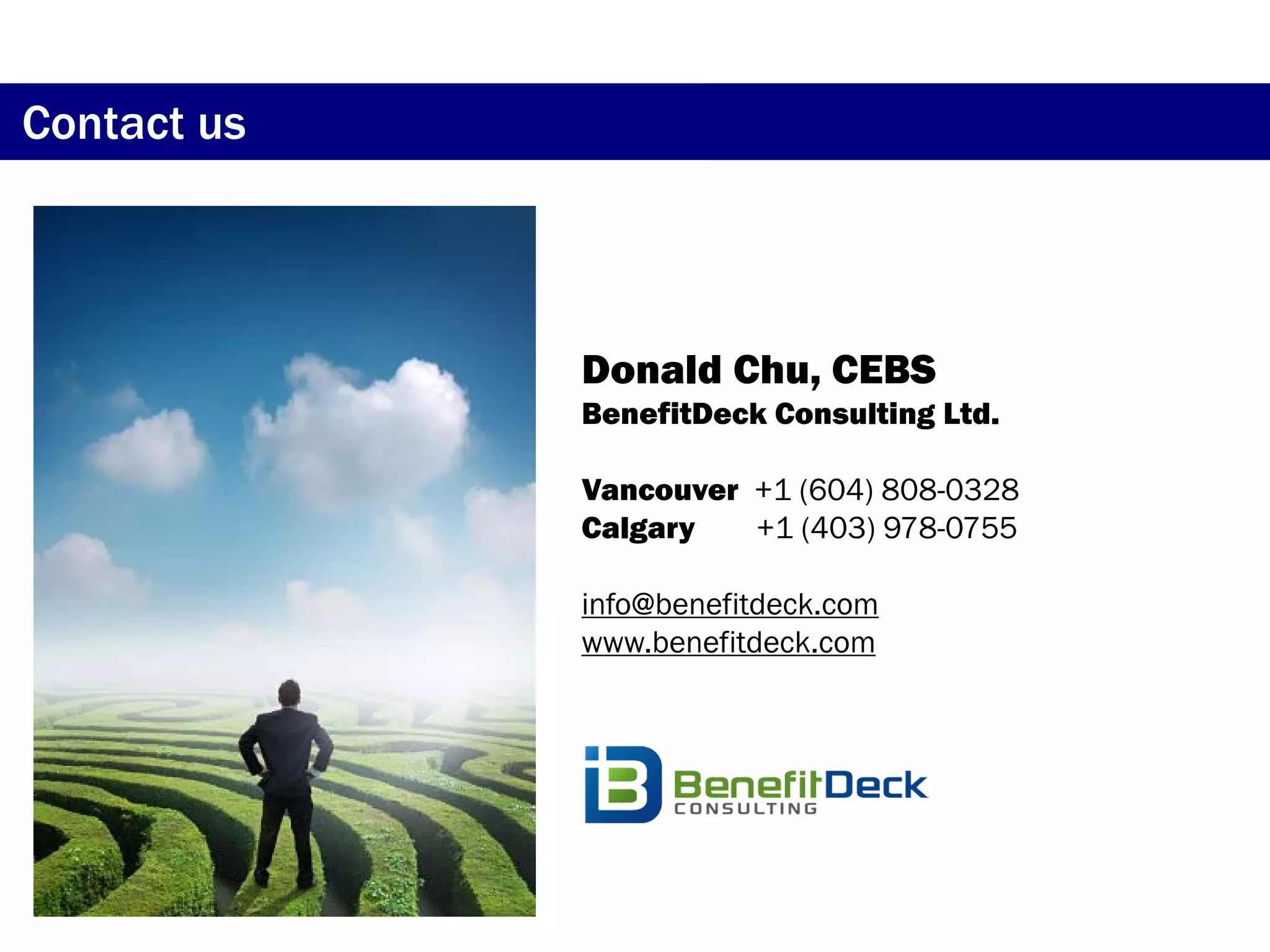 Contact us



             Donald Chu, CEBS
             BenefitDeck Consulting Ltd.

             Vancouver +1 (604) 808-0328
             Calgary   +1 (403) 978-0755

             info@benefitdeck.com
             www.benefitdeck.com
 