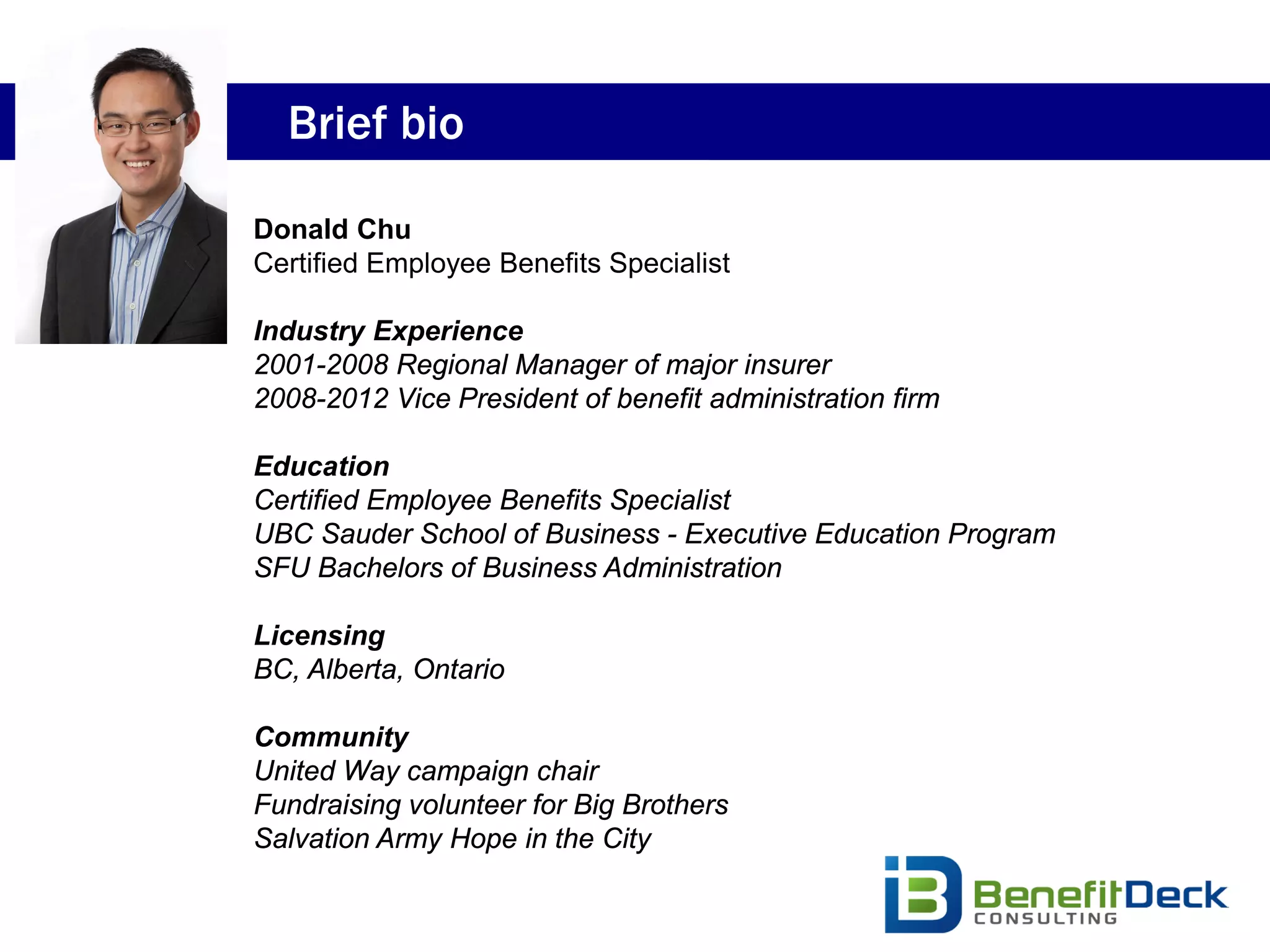 Brief bio

Donald Chu
Certified Employee Benefits Specialist

Industry Experience
2001-2008 Regional Manager of major insurer
2008-2012 Vice President of benefit administration firm

Education
Certified Employee Benefits Specialist
UBC Sauder School of Business - Executive Education Program
SFU Bachelors of Business Administration

Licensing
BC, Alberta, Ontario

Community
United Way campaign chair
Fundraising volunteer for Big Brothers
Salvation Army Hope in the City
 