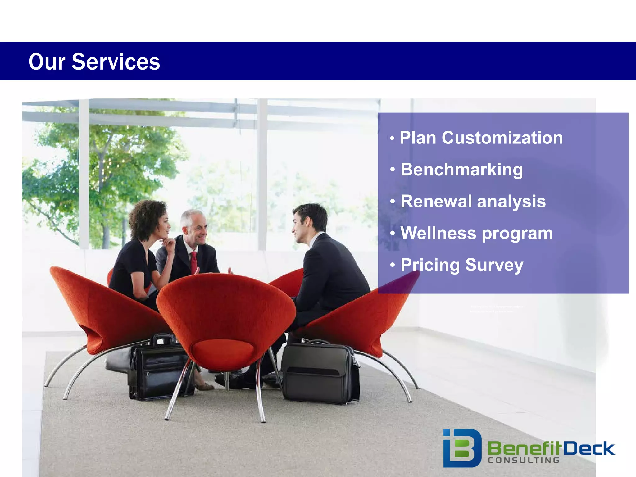 Our Services


               • Plan Customization
               • Benchmarking
               • Renewal analysis
               • Wellness program
               • Pricing Survey

                      •   Multi-employer trust arrangement analysis
                      •   Association benefit program setup
 