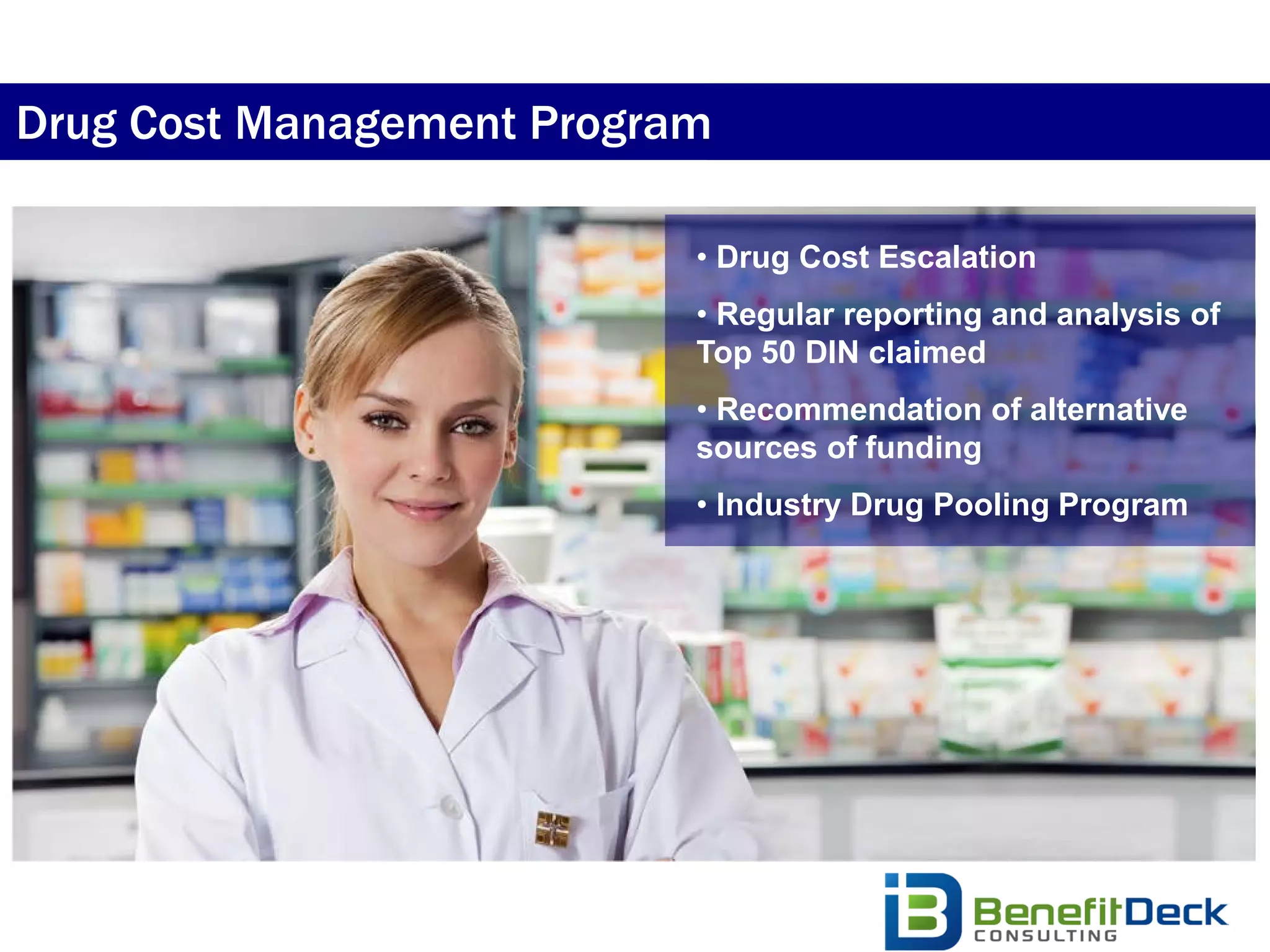 Drug Cost Management Program

                           • Drug Cost Escalation
                           • Regular reporting and analysis of
                           Top 50 DIN claimed
                           • Recommendation of alternative
                           sources of funding
                           • Industry Drug Pooling Program
 