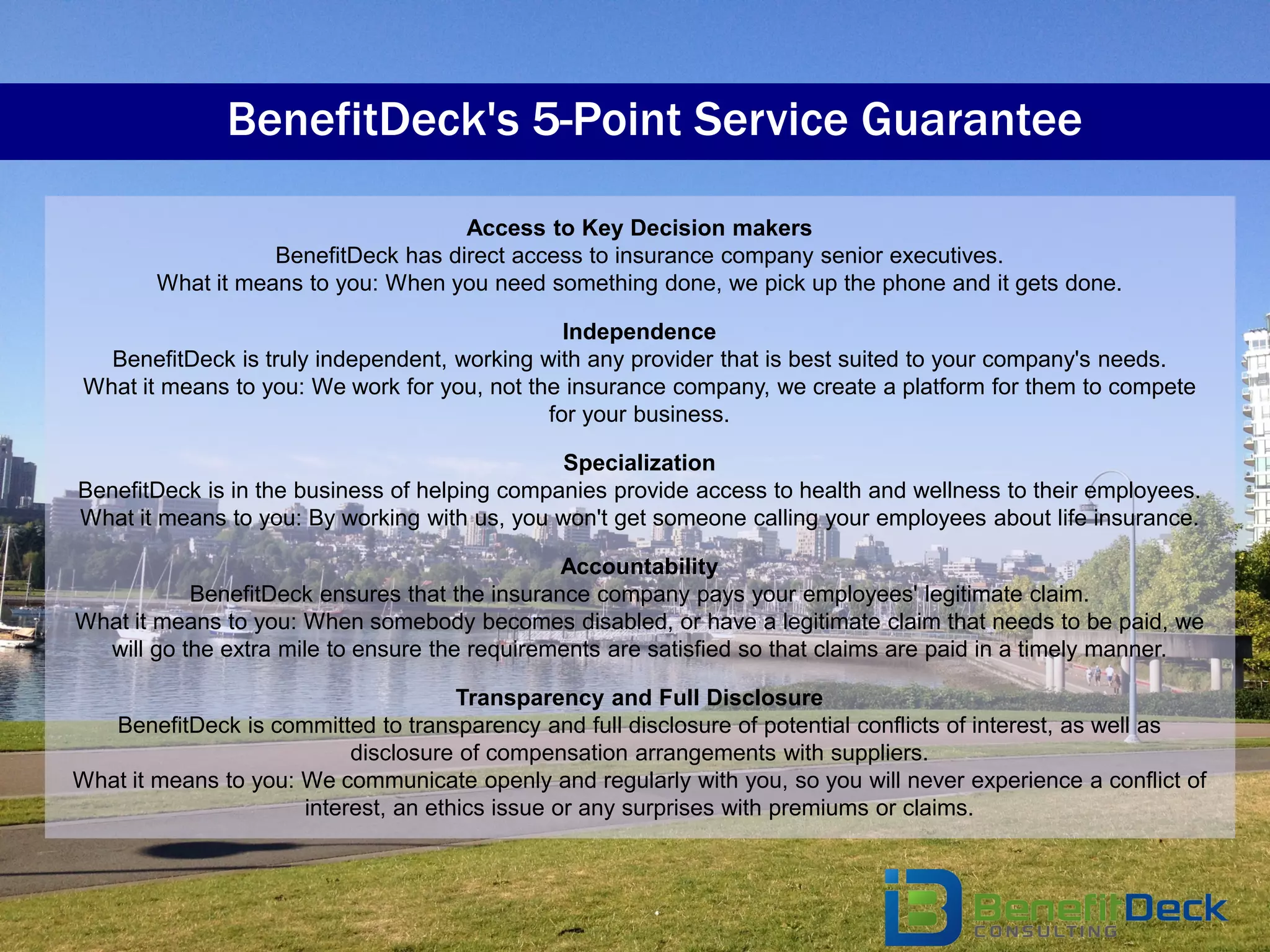 BenefitDeck's 5-Point Service Guarantee

                                     Access to Key Decision makers
                   BenefitDeck has direct access to insurance company senior executives.
        What it means to you: When you need something done, we pick up the phone and it gets done.

                                                Independence
   BenefitDeck is truly independent, working with any provider that is best suited to your company's needs.
 What it means to you: We work for you, not the insurance company, we create a platform for them to compete
                                              for your business.

                                               Specialization
BenefitDeck is in the business of helping companies provide access to health and wellness to their employees.
What it means to you: By working with us, you won't get someone calling your employees about life insurance.

                                               Accountability
           BenefitDeck ensures that the insurance company pays your employees' legitimate claim.
What it means to you: When somebody becomes disabled, or have a legitimate claim that needs to be paid, we
  will go the extra mile to ensure the requirements are satisfied so that claims are paid in a timely manner.

                                      Transparency and Full Disclosure
   BenefitDeck is committed to transparency and full disclosure of potential conflicts of interest, as well as
                           disclosure of compensation arrangements with suppliers.
What it means to you: We communicate openly and regularly with you, so you will never experience a conflict of
                      interest, an ethics issue or any surprises with premiums or claims.
 