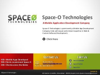 Space-O Technologies
A Mobile Application Development Company
Space-O Technologies is prominently a Mobile App Development
Company India with equal and eminent expertise in Web &
Custom Software Development.

Click Here

450+ Mobile Apps Developed
96% Clients recommend Space-O
200+ Clients across the Globe
©Space-O Technologies

Contact Us
Skype:
Spaceo.Inquiry
Email:
Spaceo.Inquiry@gmail.com
Phone No: (650) 666-3071

Join Us
Space-O Facebook
Space-O Twitter
Space-O G+

Contact Us
401 Sachet-4, Satellite, Ahmedabad – 380015,Gujarat, India. Spaceo.Inquiry@gmail.com

 