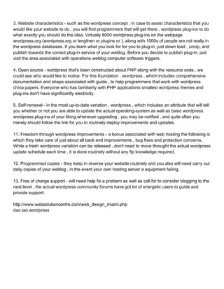 3. Website characteristics - such as the wordpress concept , in case to assist characteristics that you
would like your website to do , you will find programmers that will get there , wordpress plug-ins to do
what exactly you should do the idea. Virtually 8000 wordpress plug-ins on the webpage
wordpress.org (wordpress.org or lengthen or plugins or ), along with 1000s of people are not really in
the wordpress databases. If you learn what you look for for you to plug-in, just down load , unzip, and
publish towards the correct plug-in service of your weblog. Before you decide to publish plug-in, just
visit the area associated with operations weblog computer software triggers.

4. Open source - wordpress that's been constructed about PHP along with the resource code , we
could see who would like to notice. For this foundation , wordpress , which includes comprehensive
documentation and shape associated with guide , to help programmers that work with wordpress
china papers. Everyone who has familiarity with PHP applications smallest wordpress themes and
plug-ins don't have significantly electricity.

5. Self-renewal - in the most up-to-date variation , wordpress , which includes an attribute that will tell
you whether or not you are able to update the actual operating-system as well as basic wordpress
wordpress plug-ins of your liking.whenever upgrading , you may be notified , and quite often you
merely should follow the link for you to routinely deploy improvements and updates.

11. Freedom through wordpress improvements - a bonus associated with web hosting the following is
which they take care of just about all back end improvements , bug fixes and protection concerns.
While a fresh wordpress variation can be released , don't need to move throught the actual wordpress
update schedule each time , it is done routinely without any ftp knowledge required.

12. Programmed copies - they keep in reverse your website routinely and you also will need carry out
daily copies of your weblog , in the event your own hosting server a equipment failing.

13. Free of charge support - will need help fix a problem as well as call for to consider blogging to the
next level , the actual wordpress community forums have got lot of energetic users to guide and
provide support.

http://www.websolutioncentre.com/web_design_miami.php
dao tao wordpress
 