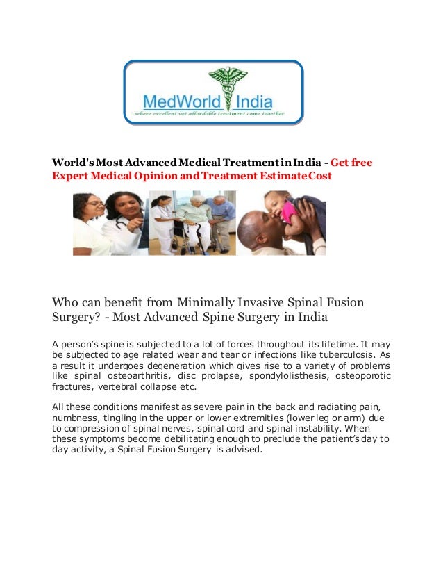 World's Most Advanced Medical Treatment in India - Get free
Expert Medical Opinion and Treatment EstimateCost
Who can benefit from Minimally Invasive Spinal Fusion
Surgery? - Most Advanced Spine Surgery in India
A person’s spine is subjected to a lot of forces throughout its lifetime. It may
be subjected to age related wear and tear or infections like tuberculosis. As
a result it undergoes degeneration which gives rise to a variety of problems
like spinal osteoarthritis, disc prolapse, spondylolisthesis, osteoporotic
fractures, vertebral collapse etc.
All these conditions manifest as severe pain in the back and radiating pain,
numbness, tingling in the upper or lower extremities (lower leg or arm) due
to compression of spinal nerves, spinal cord and spinal instability. When
these symptoms become debilitating enough to preclude the patient’s day to
day activity, a Spinal Fusion Surgery is advised.
 