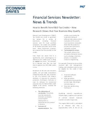 Financial Services Newsletter:
News & Trends
How to Benefit from R&D Tax Credits – New
Research Shows that Your Business May Qualify
Research and Development (“R&D”)
Tax Credits can result in significant
tax savings for a variety of
businesses, including financial
services and PE Fund portfolio
companies. Tax credits are available
at the federal and often at the state
level. Many businesses, however,
are unaware that they qualify for the
credits.
Even fewer are aware that it is
significantly more advantageous to
determine the credits prior to filing
an original tax return. For example,
for a calendar year filer, the best
time to capture any 2011 R&D credits
is now.
Businesses of all sizes and industries
qualify, not just large corporations
employing white lab coat scientists.
In fact, any business that designs,
develops, or improves its products,
processes, techniques, formulas or
even its software for commercial
purposes may be federal R&D credit
eligible if the activity includes the
following elements:
• The elimination of
uncertainty: The activity
must be intended to
eliminate uncertainty
concerning the
development or
improvement of a product
or process.
• A process of
experimentation: The
activity must involve the
systematic testing of
different alternatives and an
evaluation of the results
must have been conducted.
Note that the product or
process does not have to
ultimately succeed.
• Technological in nature:
The activity relies on the
principles of physical science
such as biology, chemistry,
physics, or computer
science or engineering.
For example, financial service entities
involved with risk management,
trading, and compliance systems may
be eligible for the credit if they
developed:
• Improved software
applications;
• Next-generation
infrastructure protocols for
process logic, data design
and data logic; or
• New data warehousing
techniques
Qualifying research expenditures
include wages, supplies and a portion
of contract research expenses
(outside consultant expenses).
The regular R&D credit is calculated
at an effective rate that is
approximately 6.5% of the of its
 