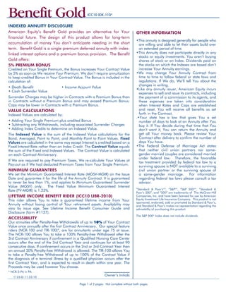 5% premium BONUS
Credited on Your Single Premium, the Bonus increases Your Contract Value
by 5% as soon as We receive Your Premium. We don’t require annuitization
to keep credited Bonus in Your Contract Value. The Bonus is included in the
calculation of:
• Death Benefit	 		 • Income Account Value
• Cash Surrender Value		
Surrender Charges may be higher in Contracts with a Premium Bonus than
in Contracts without a Premium Bonus and may exceed Premium Bonus.
Caps may be lower in Contracts with a Premium Bonus.
VALUE CALCULATIONS	
Indexed Values are calculated by:
• Adding Your Single Premium plus credited Bonus
• Subtracting any Withdrawals, including associated Surrender Charges
• Adding Index Credits to determine an Indexed Value.
The Indexed Value is the sum of the Indexed Value calculations for the
Bond, Averaged, Point to Point, and Monthly Point to Point Values. Fixed
Values are calculated in the same way except Interest is credited based on a
Fixed Interest Rate rather than an Index Credit. The Contract Value equals
the sum of the Fixed and Indexed Values. The Contract Value is calculated
on each Contract Anniversary.
If We are required to pay Premium Taxes, We re-calculate Your Values at
Pay-out as if We had deducted Premium Taxes from Your Single Premium.
minimum guarantees	
We set the Minimum Guaranteed Interest Rate (MGSV-MGIR) on the Issue
Date and guarantee it for the life of the Annuity Contract. It is guaranteed
to never be less than 1%, and applies to Minimum Guaranteed Surrender
Value (MGSV) only. The Fixed Value Minimum Guaranteed Interest
Rate (FV-MGIR) is 1.25%.
LIFETIME INCOME BENEFIT RIDER	(ICC10 LIBR-2010)
This rider allows You to take a guaranteed lifetime income from Your
Annuity without losing control of Your retirement assets. Availability may
vary by issue age. See Lifetime Income Benefit Consumer Guide and
Disclosure (form #1127).
ACCESSIBILITY
Our annuities offer Penalty-free Withdrawals of up to 10% of Your Contract
Value once annually after the first Contract Anniversary. Our special feature
riders (NCR-100 and TIR-100)*, are for annuitants under age 75 at issue.
The NCR-100 allows You to take a 100% Penalty-free Withdrawal after the
3rd Contract Anniversary if confinement in a Qualified Nursing Care Center
occurs after the end of the 3rd Contract Year and continues for at least 90
consecutive days. If confinement occurs in the 2nd or 3rd Contract Year then
an annual 20% Penalty-free Withdrawal is allowed. The TIR-100 allows You
to take a Penalty-free Withdrawal of up to 100% of the Contract Value if
the diagnosis of a terminal illness by a qualified physician occurs after the
first Contract Year, and is expected to result in death within one year. The
Proceeds may be used however You choose.
Other Information
•This annuity is designed generally for people who
are willing and able to let their assets build over
an extended period of time.
•This Annuity does not participate directly in any
stocks or equity investments. You aren’t buying
shares of stock or an Index. Dividends paid on
the stocks on which the Indexes are based don’t
increase Your Annuity earnings.
•We may change Your Annuity Contract from
time to time to follow federal or state laws and
regulations. If We do, We’ll tell You about the
changes in writing.
•Like any annuity issuer, American Equity incurs
expenses to sell and issue its contracts, including
the payment of a commission to its agents, and
these expenses are taken into consideration
when Interest Rates and Caps are established
and reset. You will receive all benefits as set
forth in the Contract.
.•Your state has a law that gives You a set
number of days to look at an Annuity after You
buy it. If You decide during that time that You
don’t want it, You can return the Annuity and
get all Your money back. Please review Your
Contract after delivery to confirm the number of
days You have.
•The Federal Defense of Marriage Act states
that neither civil union partners nor same-
gender married couples are considered married
under federal law. Therefore, the favorable
tax treatment provided by federal tax law to a
surviving spouse is NOT available to a surviving
civil union partner or the surviving spouse of
a same-gender marriage. For information
regarding federal tax laws please consult a tax
advisor.
“Standard & Poor’s®
”, “S&P®
”, “S&P 500®
”, “Standard &
Poor’s 500”, and “500” are trademarks of The McGraw-Hill
Companies, Inc. and have been licensed for use by American
Equity Investment Life Insurance Company. This product is not
sponsored, endorsed, sold or promoted by Standard & Poor’s,
and Standard & Poor’s makes no representation regarding the
advisability of purchasing this product.
The S&P 500®
Index does not include dividends.
American Equity’s Benefit Gold provides an alternative for Your
financial future. The design of this product allows for long-term
accumulation of money You don’t anticipate needing in the short
term. Benefit Gold is a single premium deferred annuity with index-
linked interest options and a premium bonus provision. The Benefit
Gold offers:
Indexed Annuity Disclosure
Benefit Gold
Page 1 of 2 pages. Not complete without both pages.
ooffccoylasdtacsnandtntoaddssonbac
Owner’s Initials1123-D 11.23.10
* NCR-2-PA in PA.
ICC10 IDX-110*
 