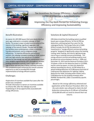 CAPITAL REVIEW GROUP – COMPREHENSIVE ENERGY AND TAX SOLUTIONS
                                               Q                      qsw                     E

                                                Tax Incentives for Energy Efficiency – Application of
                                                       §179D of EPAct for a Auto Dealership

                                               Improving the Pay-back Period for Enhancing Energy
                                                     Efficiency and Improving Sustainability



Benefit Illustration                                                          Solutions & Capital Discovery®
An owner of a 287,000 square foot auto dealership four                        CRG determined that the building systems qualified
years ago underwent a complete redesign of their                              based upon energy efficiency for the §179D tax
facility. The project scope included reconstruction of the                    deductions, while going back four years for the
interior of the building, significant upgrades, and                           redesigned facility. The Energy Policy Act of 2005
redesign of the exterior facade. The goal was to make                         (EPAct) includes the §179D tax deduction for
the facilities more contemporary, create a customer                           investments  in  “energy-efficient commercial building
friendly environment, and to integrate energy                                 property”  designed  to  significantly  reduce  the  heating,  
efficiencies. To improve efficiencies and enhance                             cooling, water heating, and interior lighting energy
comfort, the redesign included installing an HVAC system                      cost of new or existing commercial buildings. This
with two high-volume, low velocity air circulation                            energy-efficient commercial building property must
systems for low energy use and low maintenance; smart                         be placed into service between January 1, 2006 and
solar  skylights  augmented  by  LED’s  throughout;  wireless                 December 31, 2013 and the Revenue Procedure 2011-
building automation controls; Low E II glass with very                        14 allows a claim on the deduction back to 1/1/2006,
high R factor and very low U factor; and batt insulation.                     and for some tax payers, to claim this deduction
The completed project enhanced the overall customer                           without amending tax returns. §179D allows for a
experience as well as provided ROI through                                    whole building deduction of $1.80/square foot total of
implementation of energy efficient systems.                                   $.60/square foot deduction for Lighting, $.60/sq.
                                                                              deduction for HVAC (including water heater) and a
Challenges                                                                    $.60/deduction for the building envelope when
                                                                              ASHRAE Standard 90.1-2001 is exceeded by specific
                                                                              percentages.
•Exploration of incentives available four years after the
project was completed.
                                                                                  Based on the energy efficiency attained and
•Provide information to owners on incentives available
to enhance ROI, after the redesign occurred.                                    application of the Revenue Procedure 2011-14,
•Capitalizing on all tax opportunities associated with                           the auto dealer was allowed to claim the full
energy efficiencies.                                                            deduction amounting to $1.80 per s/f totaling
                                                                                 $516,600.00 with no need to amend their tax
                                                                                                    returns.




                                   Address: 1430 East Missouri Ave Suite B-165 Phoenix, AZ 85014 Toll Free: 877.666.5539
 