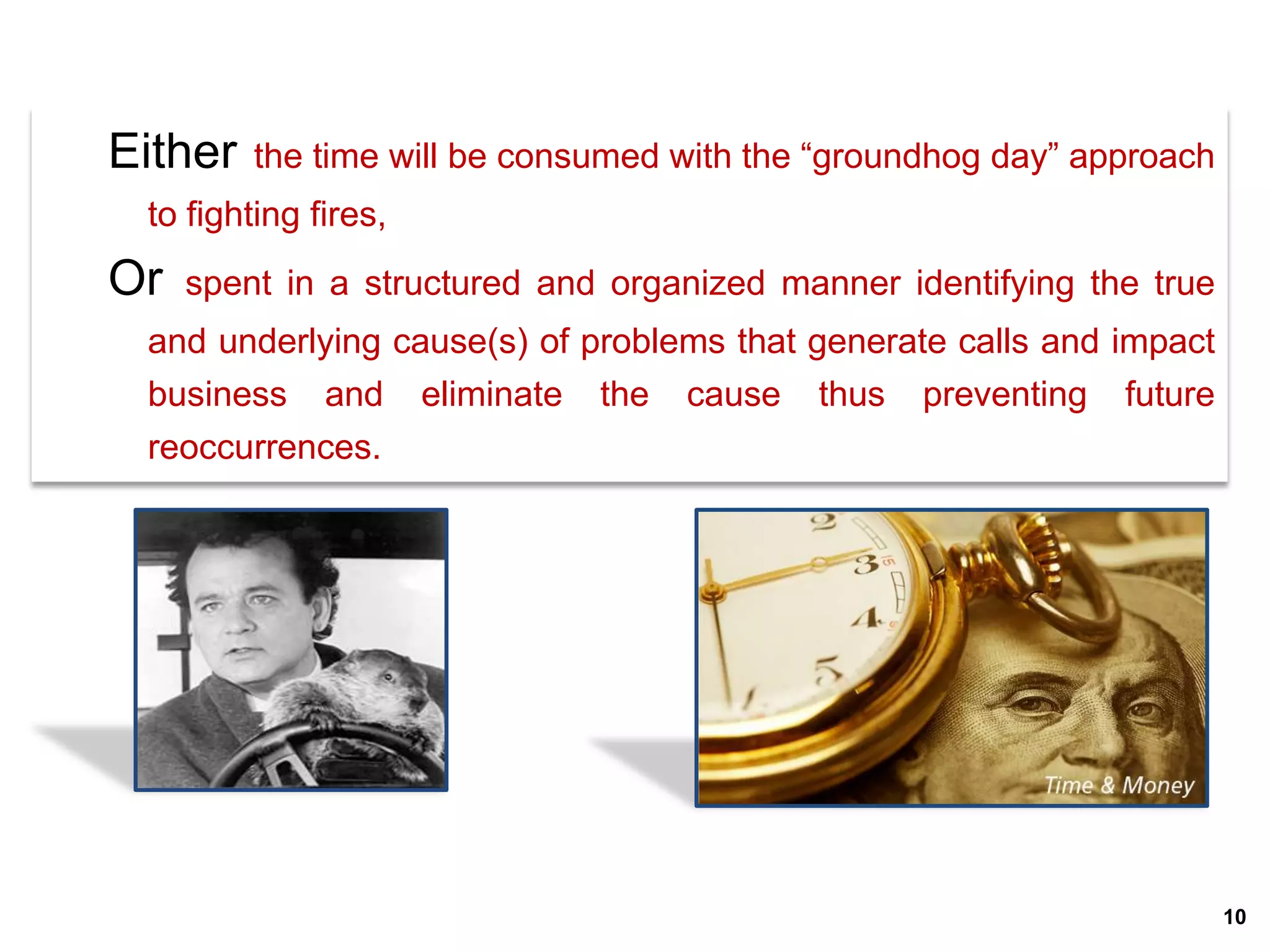 Either   the time will be consumed with the “groundhog day” approach
 to fighting fires,
Or   spent in a structured and organized manner identifying the true
 and underlying cause(s) of problems that generate calls and impact
 business and eliminate the cause thus preventing future
 reoccurrences.




                                                                       10
 