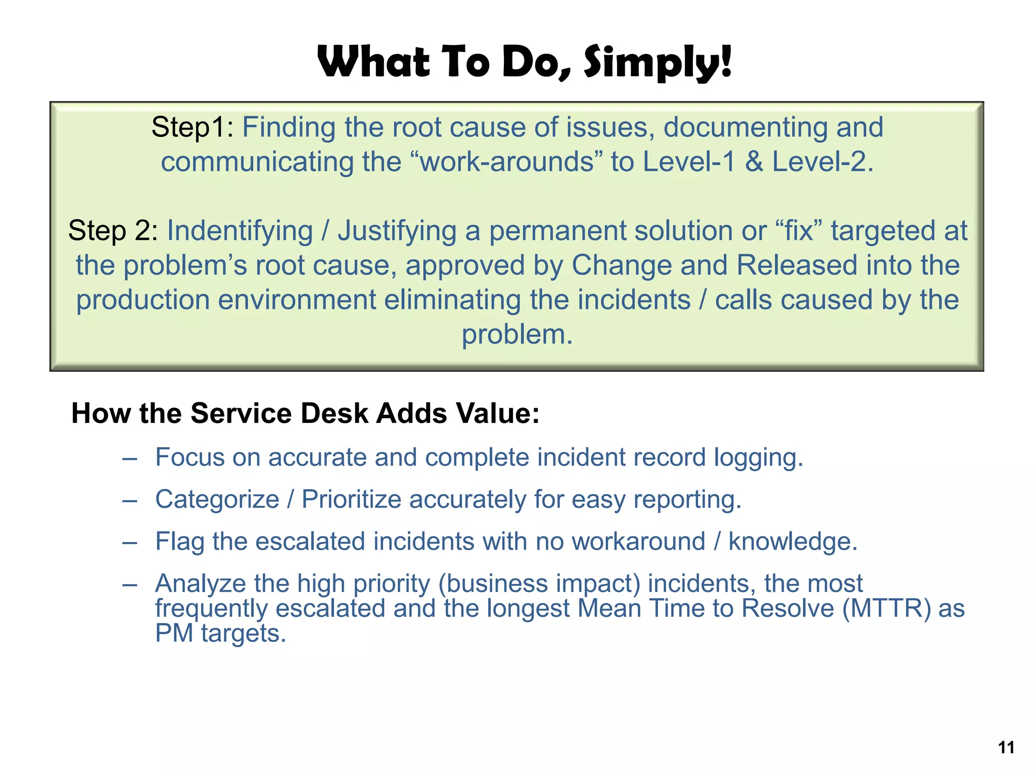What To Do, Simply!
      Step1: Finding the root cause of issues, documenting and
       communicating the “work-arounds” to Level-1 & Level-2.

Step 2: Indentifying / Justifying a permanent solution or “fix” targeted at
the problem’s root cause, approved by Change and Released into the
production environment eliminating the incidents / calls caused by the
                                  problem.

How the Service Desk Adds Value:
    – Focus on accurate and complete incident record logging.
    – Categorize / Prioritize accurately for easy reporting.
    – Flag the escalated incidents with no workaround / knowledge.
    – Analyze the high priority (business impact) incidents, the most
      frequently escalated and the longest Mean Time to Resolve (MTTR) as
      PM targets.



                                                                              11
 