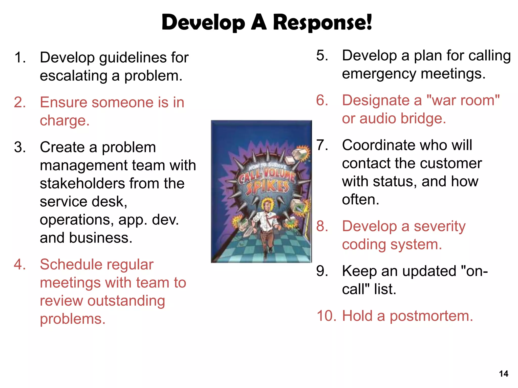 Develop A Response!
1. Develop guidelines for         5. Develop a plan for calling
   escalating a problem.             emergency meetings.
2. Ensure someone is in           6. Designate a "war room"
   charge.                           or audio bridge.
3. Create a problem               7. Coordinate who will
   management team with              contact the customer
   stakeholders from the             with status, and how
   service desk,                     often.
   operations, app. dev.          8. Develop a severity
   and business.                     coding system.
4. Schedule regular               9. Keep an updated "on-
   meetings with team to             call" list.
   review outstanding
   problems.                      10. Hold a postmortem.


                                                             14
 