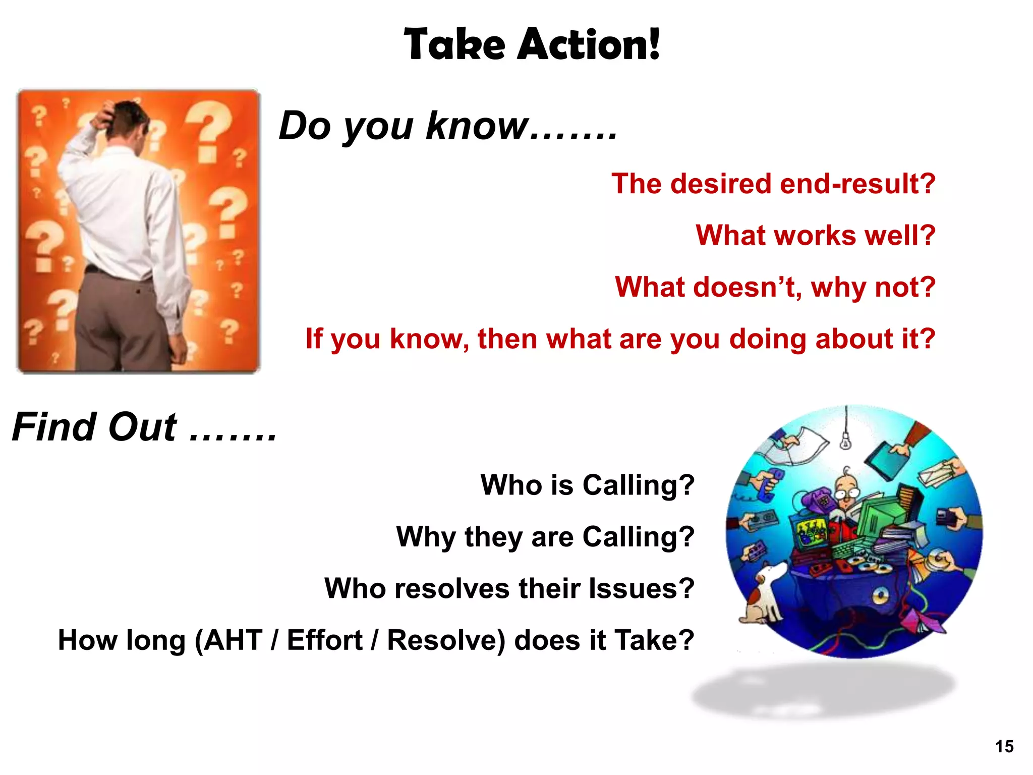 Take Action!
                  Do you know…….
                                          The desired end-result?
                                                    What works well?
                                           What doesn’t, why not?
                    If you know, then what are you doing about it?


Find Out …….
                                 Who is Calling?
                          Why they are Calling?
                     Who resolves their Issues?
  How long (AHT / Effort / Resolve) does it Take?


                                                                       15
 