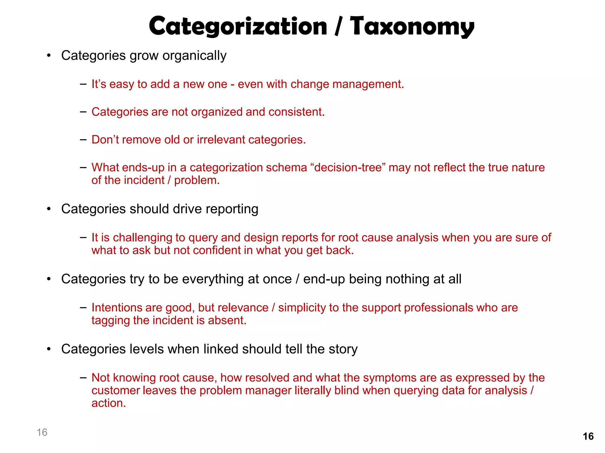 Categorization / Taxonomy
 • Categories grow organically

      – It’s easy to add a new one - even with change management.

      – Categories are not organized and consistent.

      – Don’t remove old or irrelevant categories.

      – What ends-up in a categorization schema “decision-tree” may not reflect the true nature
        of the incident / problem.

 • Categories should drive reporting

      – It is challenging to query and design reports for root cause analysis when you are sure of
        what to ask but not confident in what you get back.

 • Categories try to be everything at once / end-up being nothing at all

      – Intentions are good, but relevance / simplicity to the support professionals who are
        tagging the incident is absent.

 • Categories levels when linked should tell the story

      – Not knowing root cause, how resolved and what the symptoms are as expressed by the
        customer leaves the problem manager literally blind when querying data for analysis /
        action.

16                                                                                                   16
 