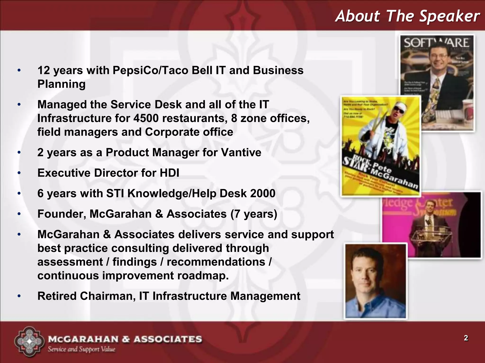 About The Speaker


•   12 years with PepsiCo/Taco Bell IT and Business
    Planning
•   Managed the Service Desk and all of the IT
    Infrastructure for 4500 restaurants, 8 zone offices,
    field managers and Corporate office
•   2 years as a Product Manager for Vantive
•   Executive Director for HDI
•   6 years with STI Knowledge/Help Desk 2000
•   Founder, McGarahan & Associates (7 years)
•   McGarahan & Associates delivers service and support
    best practice consulting delivered through
    assessment / findings / recommendations /
    continuous improvement roadmap.
•   Retired Chairman, IT Infrastructure Management


                                                                          2
 