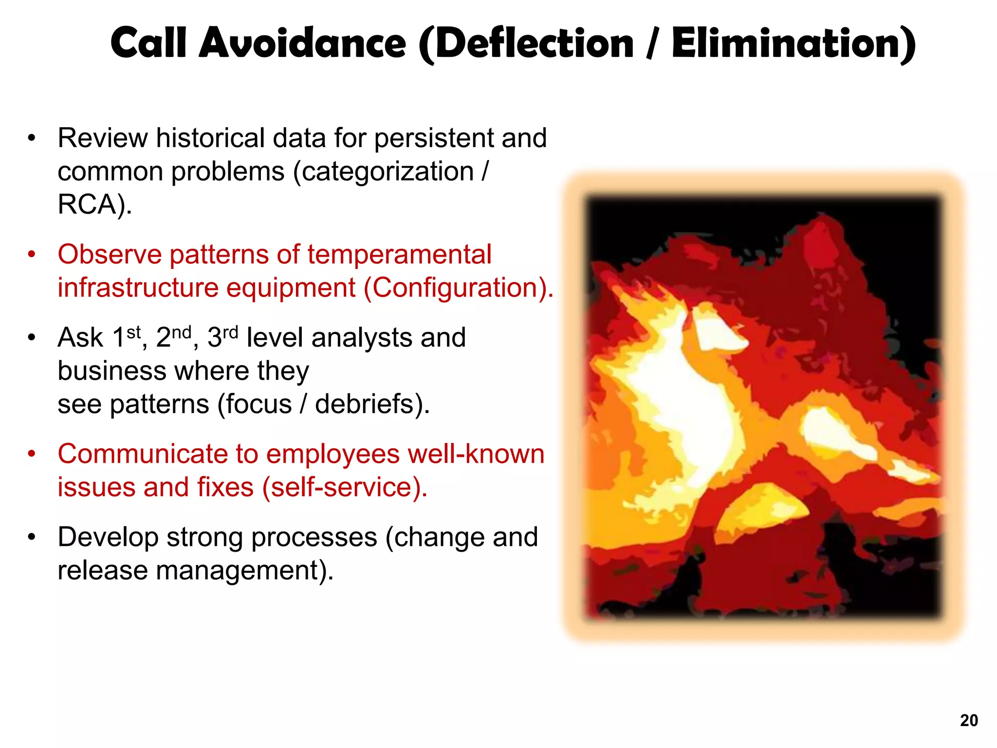 Call Avoidance (Deflection / Elimination)

• Review historical data for persistent and
  common problems (categorization /
  RCA).
• Observe patterns of temperamental
  infrastructure equipment (Configuration).
• Ask 1st, 2nd, 3rd level analysts and
  business where they
  see patterns (focus / debriefs).
• Communicate to employees well-known
  issues and fixes (self-service).
• Develop strong processes (change and
  release management).




                                                   20
 