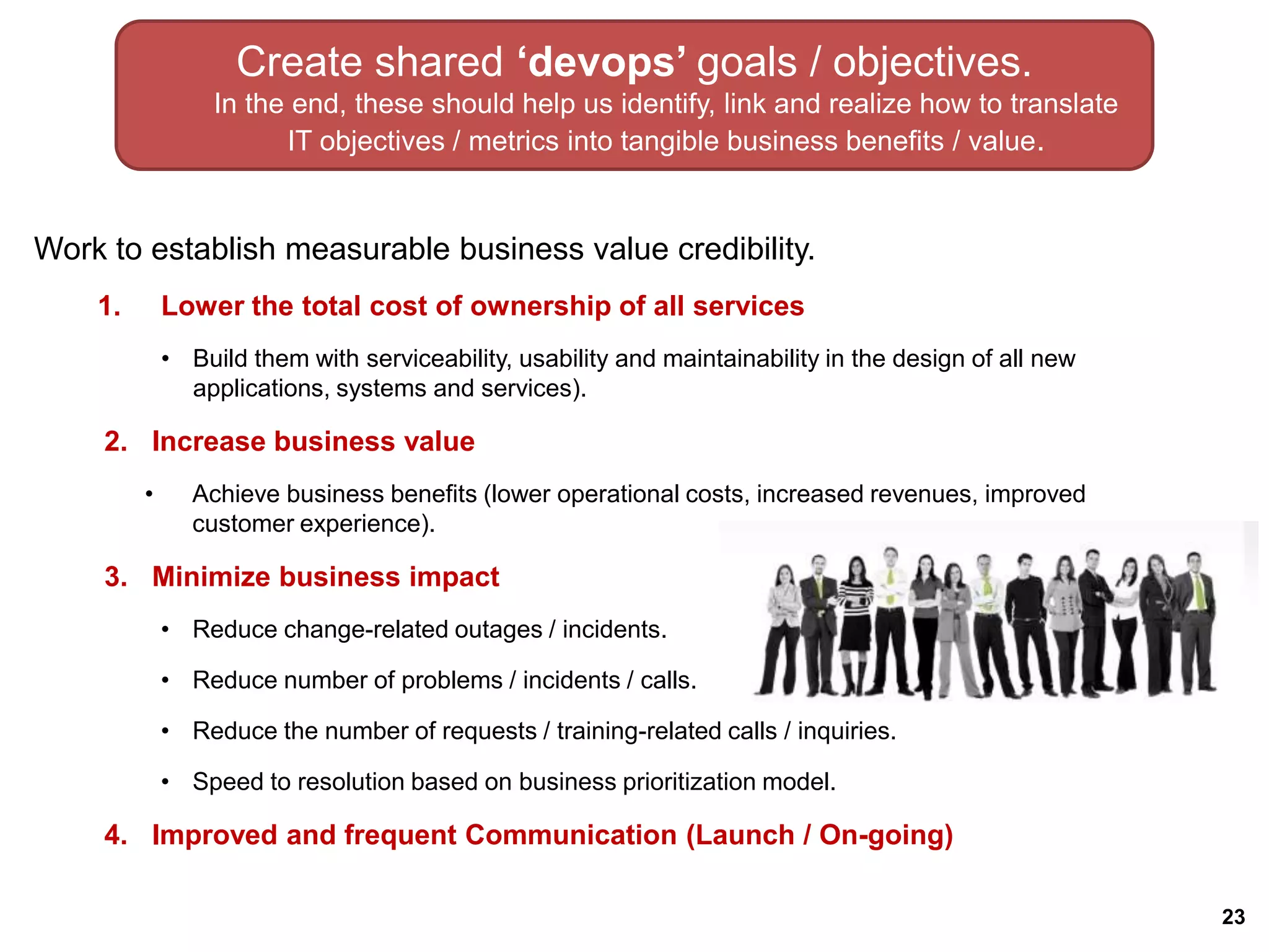 Create shared ‘devops’ goals / objectives.
                  In the end, these should help us identify, link and realize how to translate
                        IT objectives / metrics into tangible business benefits / value.


Work to establish measurable business value credibility.
    1.       Lower the total cost of ownership of all services
             • Build them with serviceability, usability and maintainability in the design of all new
               applications, systems and services).

     2. Increase business value
         •      Achieve business benefits (lower operational costs, increased revenues, improved
                customer experience).

     3. Minimize business impact
             • Reduce change-related outages / incidents.

             • Reduce number of problems / incidents / calls.

             • Reduce the number of requests / training-related calls / inquiries.

             • Speed to resolution based on business prioritization model.

     4. Improved and frequent Communication (Launch / On-going)

                                                                                                        23
 
