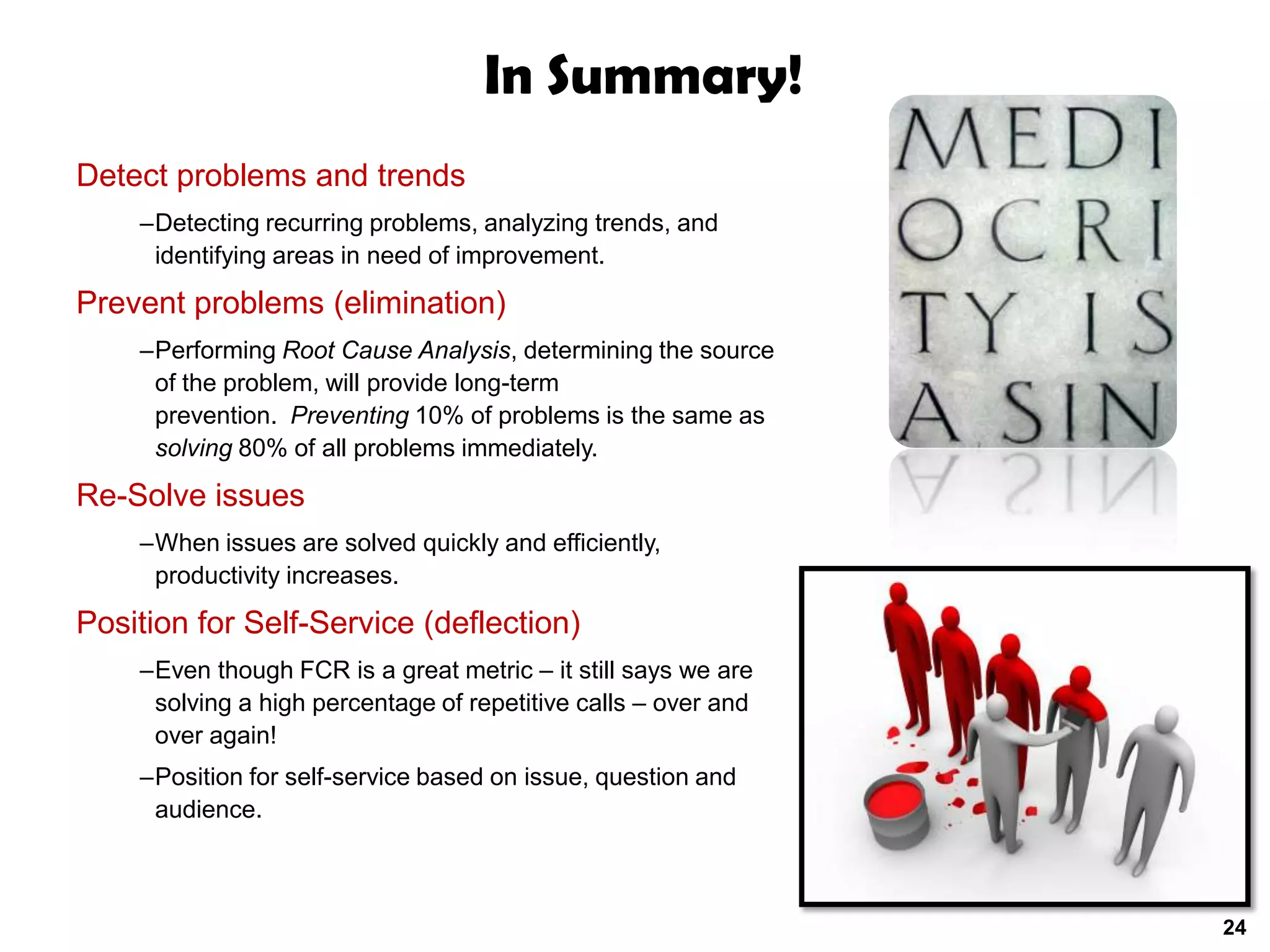 In Summary!
Detect problems and trends
    –Detecting recurring problems, analyzing trends, and
     identifying areas in need of improvement.

Prevent problems (elimination)
    –Performing Root Cause Analysis, determining the source
     of the problem, will provide long-term
     prevention. Preventing 10% of problems is the same as
     solving 80% of all problems immediately.

Re-Solve issues
    –When issues are solved quickly and efficiently,
     productivity increases.

Position for Self-Service (deflection)
    –Even though FCR is a great metric – it still says we are
     solving a high percentage of repetitive calls – over and
     over again!
    –Position for self-service based on issue, question and
     audience.



                                                                24
 