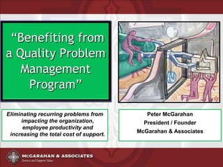 “Benefiting from
a Quality Problem
   Management
    Program”

Eliminating recurring problems from         Peter McGarahan
     impacting the organization,           President / Founder
      employee productivity and
                                         McGarahan & Associates
 increasing the total cost of support.
 