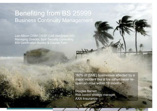 Benefiting from BS 25999
Business Continuity Management

Lee Allison CISM CISSP CAS (lee@spiir.net)
Managing Director, Spiir Security Consulting
BSI Certification Auditor & Course Tutor




                                                    “80% of [SME] businesses affected by a
                                                    major incident like a fire either never re-
                                                    open or close within 18 months.”

                                                    Douglas Barnett
                                                    Risk control strategy manager
   Benefiting from BS 25999         IVC Nigeria     AXA Insurance
   Business Continuity Management   27th May 2009
 