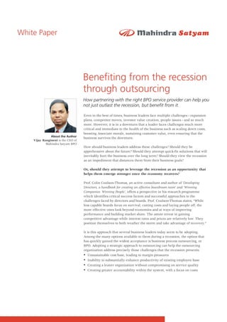 White Paper




                                    Benefiting from the recession
                                    through outsourcing
                                    How partnering with the right BPO service provider can help you
                                    not just outlast the recession, but benefit from it.

                                    Even in the best of times, business leaders face multiple challenges - expansion
                                    plans, competitor moves, investor value creation, people issues - and so much
                                    more. However, it is in a downturn that a leader faces challenges much more
                                    critical and immediate to the health of the business such as scaling down costs,
                                    boosting Associate morale, sustaining customer value, even ensuring that the
               About the Author
                                    business survives the downturn.
    Vijay Rangineni is the CEO of
            Mahindra Satyam BPO
                                    How should business leaders address these challenges? Should they be
                                    apprehensive about the future? Should they attempt quick-fix solutions that will
                                    inevitably hurt the business over the long term? Should they view the recession
                                    as an impediment that distances them from their business goals?

                                    Or, should they attempt to leverage the recession as an opportunity that
                                    helps them emerge stronger once the economy recovers?

                                    Prof. Colin Coulson-Thomas, an active consultant and author of 'Developing
                                    Directors, a handbook for creating an effective boardroom team' and 'Winning
                                    Companies: Winning People', offers a perspective in his research programme
                                    which identifies critical success factors and successful approaches to the
                                    challenges faced by directors and boards. Prof. Coulson-Thomas states, “While
                                    less capable boards focus on survival, cutting costs and laying people off, the
                                    more effective ones look beyond economies and at ways of improving
                                    performance and building market share. The astute invest in gaining
                                    competitive advantage while interest rates and prices are relatively low. They
                                    position themselves to both weather the storm and take advantage of recovery.”

                                    It is this approach that several business leaders today seem to be adopting.
                                    Among the many options available to them during a recession, the option that
                                    has quickly gained the widest acceptance is business process outsourcing, or
                                    BPO. Adopting a strategic approach to outsourcing can help the outsourcing
                                    organization address precisely those challenges that the recession presents:
                                    ?   Unsustainable cost base, leading to margin pressures
                                    ? substantially enhance productivity of existing employee base
                                        Inability to
                                    ?leaner organization without compromising on service quality
                                        Creating a
                                    ?   Creating greater accountability within the system, with a focus on costs
 