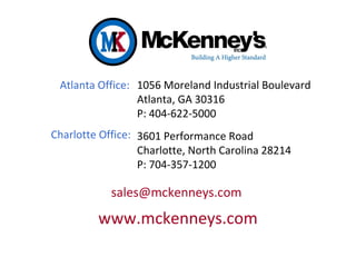 1056 Moreland Industrial Boulevard
Atlanta, GA 30316
P: 404-622-5000
sales@mckenneys.com
www.mckenneys.com
3601 Performance Road
Charlotte, North Carolina 28214
P: 704-357-1200
Atlanta Office:
Charlotte Office:
 