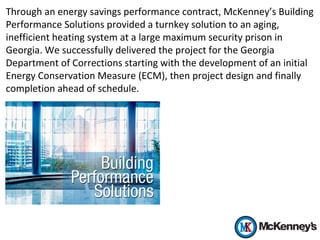 Through an energy savings performance contract, McKenney’s Building
Performance Solutions provided a turnkey solution to an aging,
inefficient heating system at a large maximum security prison in
Georgia. We successfully delivered the project for the Georgia
Department of Corrections starting with the development of an initial
Energy Conservation Measure (ECM), then project design and finally
completion ahead of schedule.
 